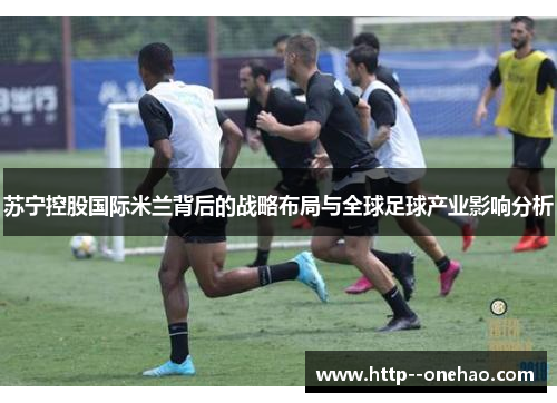 苏宁控股国际米兰背后的战略布局与全球足球产业影响分析 苏宁控股国际米兰背后的战略布局与全球足球产业影响分析