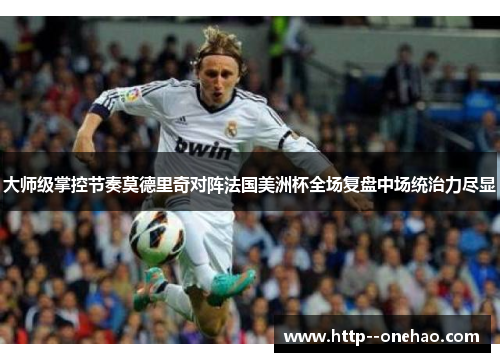 大师级掌控节奏莫德里奇对阵法国美洲杯全场复盘中场统治力尽显