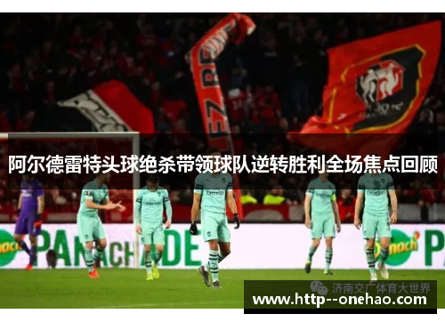 阿尔德雷特头球绝杀带领球队逆转胜利全场焦点回顾
