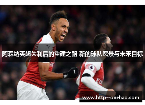 阿森纳英超失利后的重建之路 新的球队愿景与未来目标